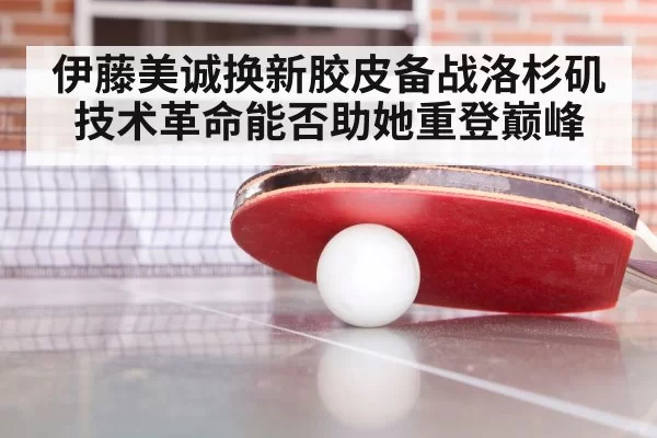 伊藤美诚换新胶皮备战洛杉矶 技术革命能否助她重登巅峰