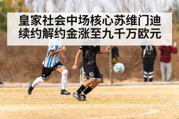 皇家社会中场核心苏维门迪续约解约金涨至九千万欧元