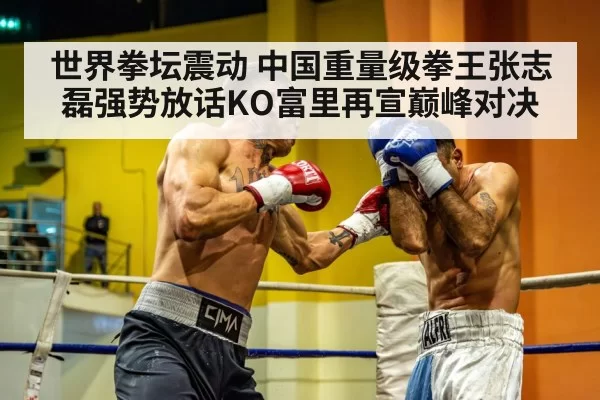 世界拳坛震动 中国重量级拳王张志磊强势放话KO富里再宣巅峰对决